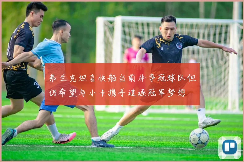 弗兰克坦言快船当前非争冠球队但仍希望与小卡携手追逐冠军梦想