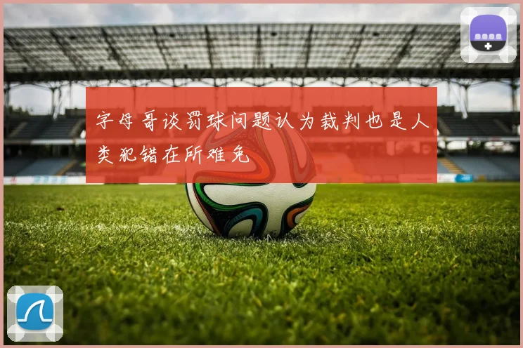 字母哥谈罚球问题认为裁判也是人类犯错在所难免