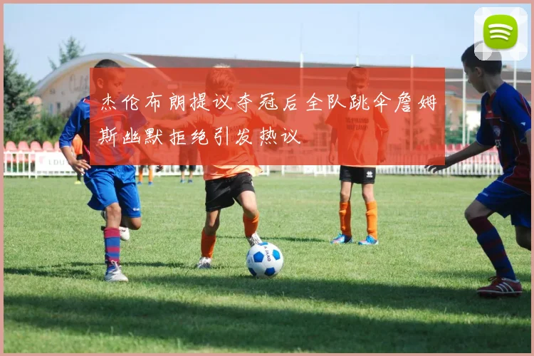 杰伦布朗提议夺冠后全队跳伞詹姆斯幽默拒绝引发热议
