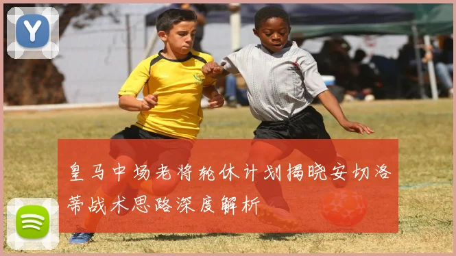 皇马中场老将轮休计划揭晓安切洛蒂战术思路深度解析