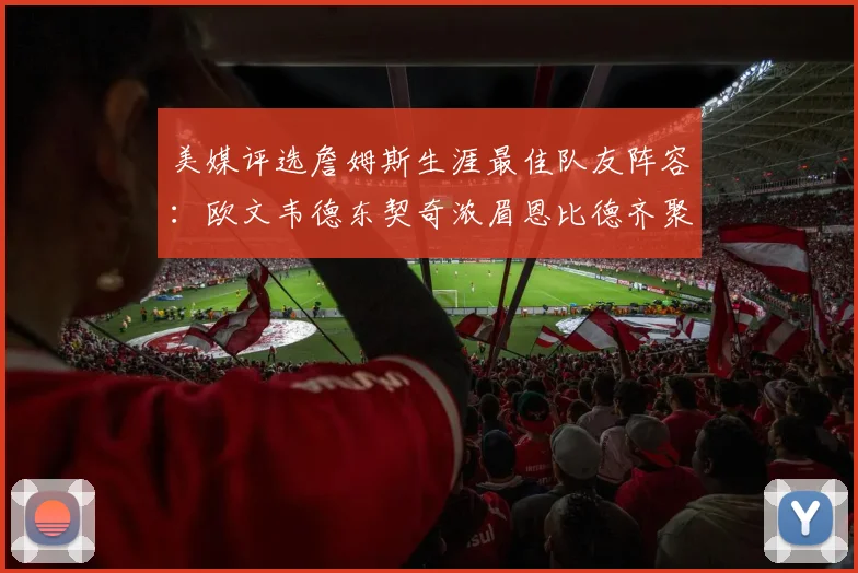 美媒评选詹姆斯生涯最佳队友阵容：欧文韦德东契奇浓眉恩比德齐聚一堂