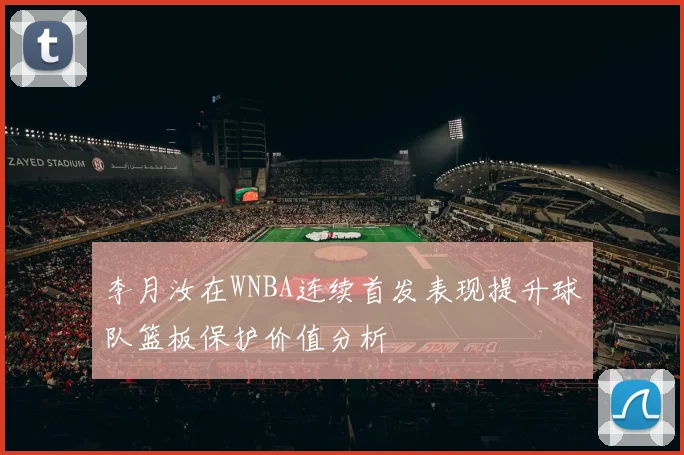 李月汝在WNBA连续首发表现提升球队篮板保护价值分析