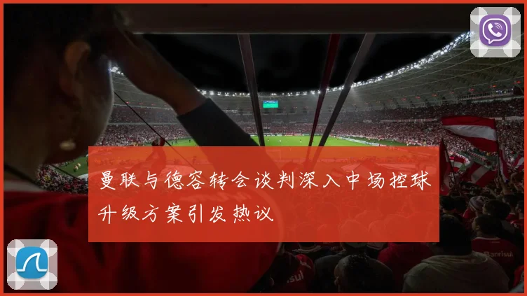 曼联与德容转会谈判深入中场控球升级方案引发热议
