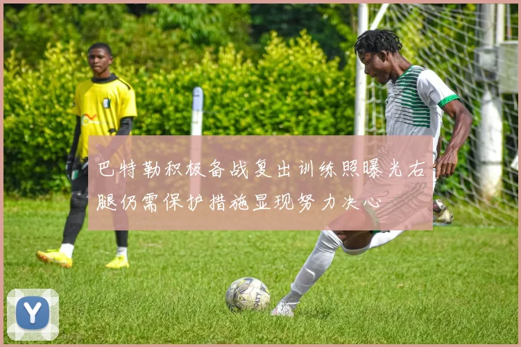巴特勒积极备战复出训练照曝光右腿仍需保护措施显现努力决心