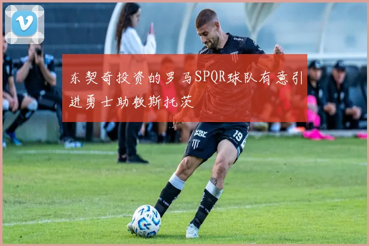东契奇投资的罗马SPQR球队有意引进勇士助教斯托茨